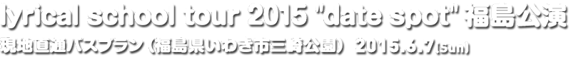 lyrical school tour 2015 'date spot' 福島公演 現地直通バスプラン（福島県いわき市三崎公園野外音楽堂） | 2015.06.07(Sun)